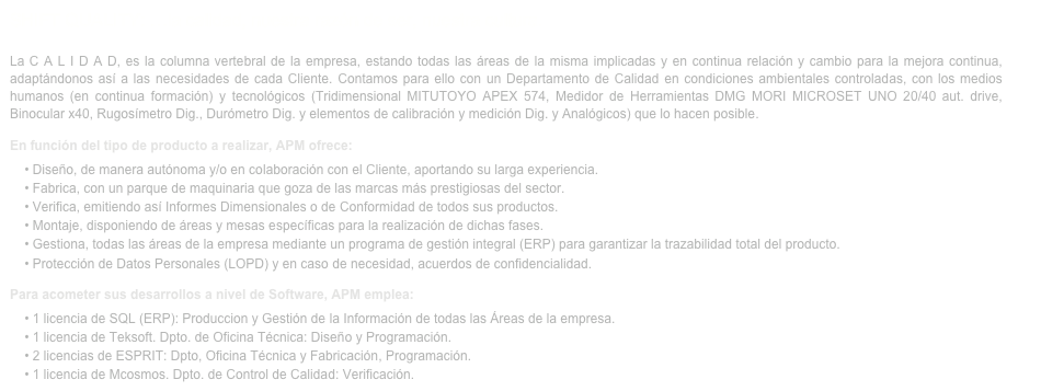 SHIFT QUALITY: …la calidad, nuestra razón de ser, nuestra cultura.La C A L I D A D, es la columna vertebral de la empresa, estando todas las áreas de la misma implicadas y en continua relación y cambio para la mejora continua, adaptándonos así a las necesidades de cada Cliente. Contamos para ello con un Departamento de Calidad en condiciones ambientales controladas, con los medios humanos (en continua formación) y tecnológicos (Tridimensional MITUTOYO APEX 574, Medidor de Herramientas DMG MORI MICROSET UNO 20/40 aut. drive, Binocular x40, Rugosímetro Dig., Durómetro Dig. y elementos de calibración y medición Dig. y Analógicos) que lo hacen posible.	En función del tipo de producto a realizar, APM ofrece:    • Diseño, de manera autónoma y/o en colaboración con el Cliente, aportando su larga experiencia.    • Fabrica, con un parque de maquinaria que goza de las marcas más prestigiosas del sector.    • Verifica, emitiendo así Informes Dimensionales o de Conformidad de todos sus productos.    • Montaje, disponiendo de áreas y mesas específicas para la realización de dichas fases.    • Gestiona, todas las áreas de la empresa mediante un programa de gestión integral (ERP) para garantizar la trazabilidad total del producto.    • Protección de Datos Personales (LOPD) y en caso de necesidad, acuerdos de confidencialidad.Para acometer sus desarrollos a nivel de Software, APM emplea:    • 1 licencia de SQL (ERP): Produccion y Gestión de la Información de todas las Áreas de la empresa.
    • 1 licencia de Teksoft. Dpto. de Oficina Técnica: Diseño y Programación.    • 2 licencias de ESPRIT: Dpto, Oficina Técnica y Fabricación, Programación.    • 1 licencia de Mcosmos. Dpto. de Control de Calidad: Verificación. 